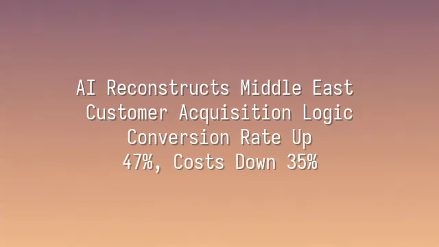 AI Reconstructs Middle East Customer Acquisition Logic: Conversion Rate Up 47%, Costs Down 35%