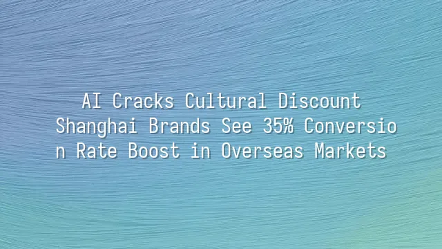 AI Cracks Cultural Discount: Shanghai Brands See 35% Conversion Rate Boost in Overseas Markets