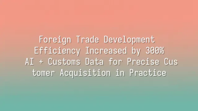 Foreign Trade Development Efficiency Increased by 300%: AI + Customs Data for Precise Customer Acquisition in Practice