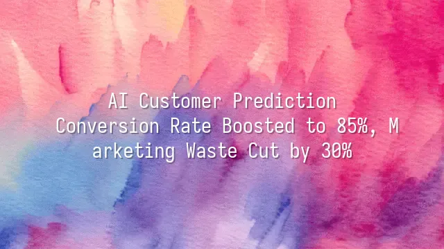 AI Customer Prediction: Conversion Rate Boosted to 85%, Marketing Waste Cut by 30%