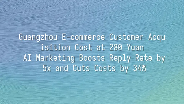 Guangzhou E-commerce Customer Acquisition Cost at 280 Yuan? AI Marketing Boosts Reply Rate by 5x and Cuts Costs by 34%