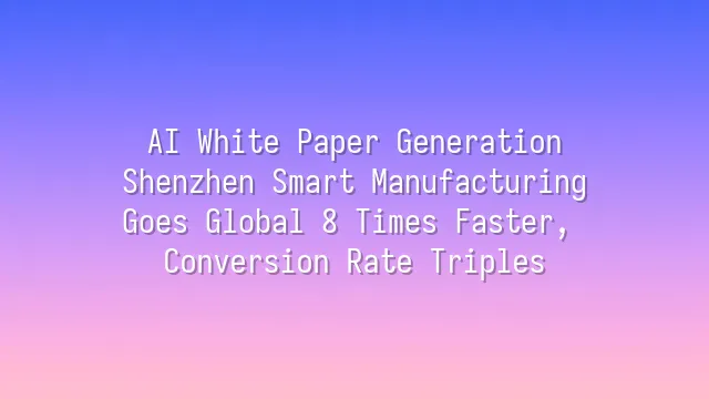 AI White Paper Generation: Shenzhen Smart Manufacturing Goes Global 8 Times Faster, Conversion Rate Triples
