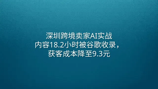 深圳跨境卖家AI实战：内容18.2小时被谷歌收录，获客成本降至9.3元