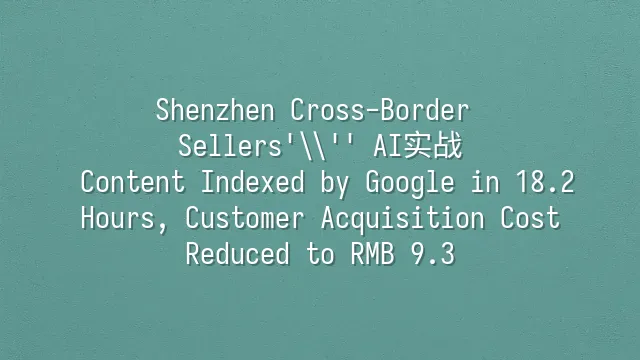 Shenzhen Cross-Border Sellers' AI实战: Content Indexed by Google in 18.2 Hours, Customer Acquisition Cost Reduced to RMB 9.3