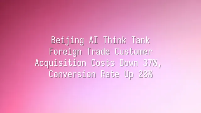 Beijing AI Think Tank: Foreign Trade Customer Acquisition Costs Down 37%, Conversion Rate Up 28%