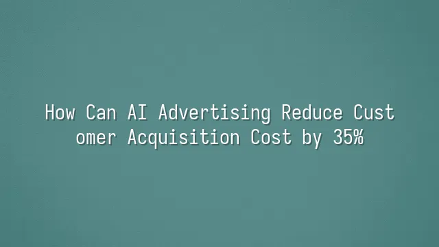 How Can AI Advertising Reduce Customer Acquisition Cost by 35%?