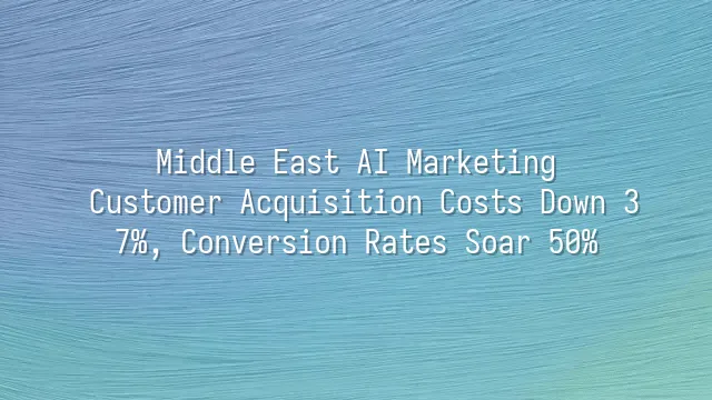 Middle East AI Marketing: Customer Acquisition Costs Down 37%, Conversion Rates Soar 50%