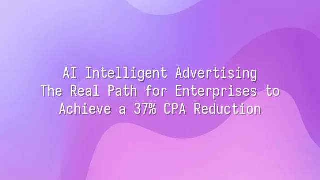 AI Intelligent Advertising: The Real Path for Enterprises to Achieve a 37% CPA Reduction