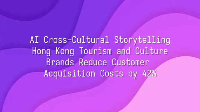 AI Cross-Cultural Storytelling: Hong Kong Tourism and Culture Brands Reduce Customer Acquisition Costs by 42%
