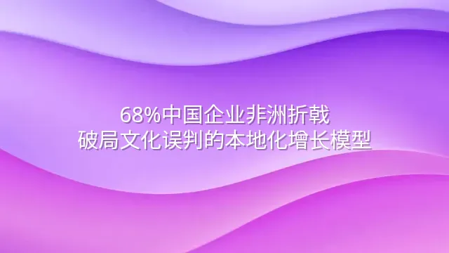68%中国企业非洲折戟？破局文化误判的本地化增长模型