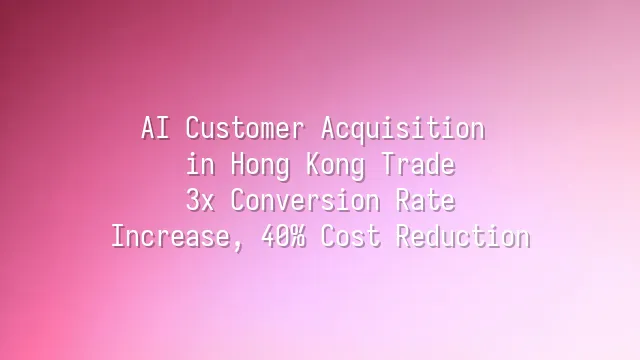 AI Customer Acquisition in Hong Kong Trade: 3x Conversion Rate Increase, 40% Cost Reduction