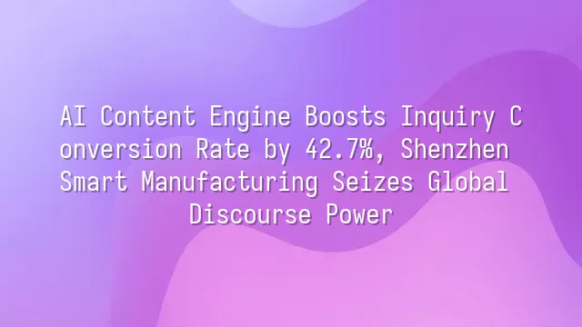 AI Content Engine Boosts Inquiry Conversion Rate by 42.7%, Shenzhen Smart Manufacturing Seizes Global Discourse Power