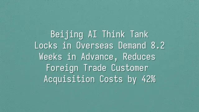 Beijing AI Think Tank: Locks in Overseas Demand 8.2 Weeks in Advance, Reduces Foreign Trade Customer Acquisition Costs by 42%