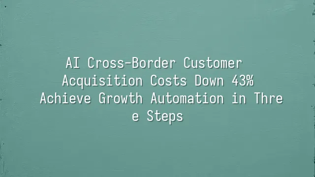 AI Cross-Border Customer Acquisition Costs Down 43%: Achieve Growth Automation in Three Steps