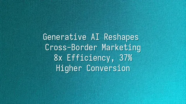 Generative AI Reshapes Cross-Border Marketing: 8x Efficiency, 37% Higher Conversion
