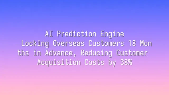 AI Prediction Engine: Locking Overseas Customers 18 Months in Advance, Reducing Customer Acquisition Costs by 38%