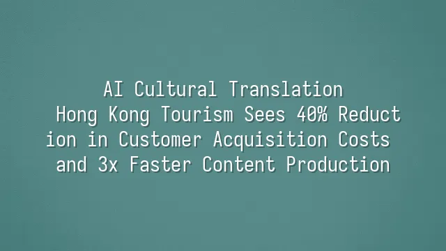AI Cultural Translation: Hong Kong Tourism Sees 40% Reduction in Customer Acquisition Costs and 3x Faster Content Production