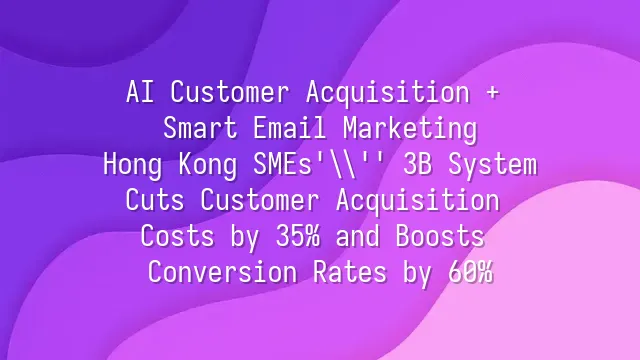 AI Customer Acquisition + Smart Email Marketing: Hong Kong SMEs' 3B System Cuts Customer Acquisition Costs by 35% and Boosts Conversion Rates by 60%