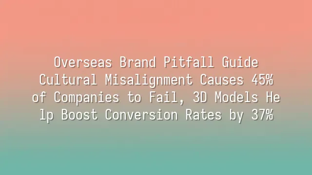 Overseas Brand Pitfall Guide: Cultural Misalignment Causes 45% of Companies to Fail, 3D Models Help Boost Conversion Rates by 37%