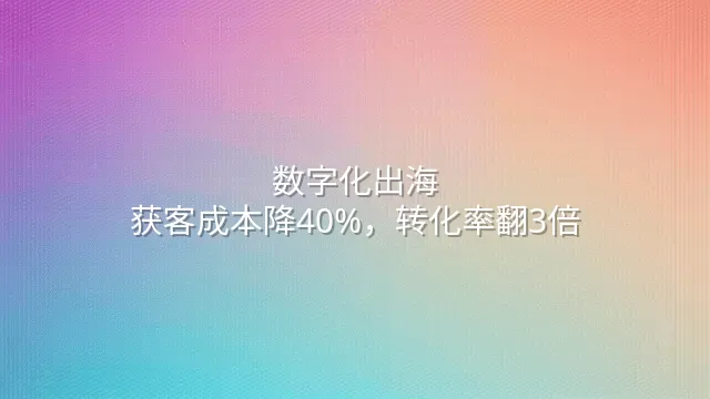 数字化出海：获客成本降40%，转化率翻3倍