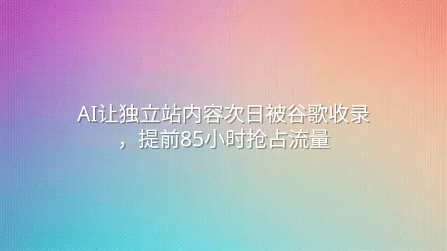 AI让独立站内容次日被谷歌收录，提前85小时抢占流量