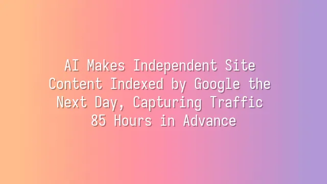 AI Makes Independent Site Content Indexed by Google the Next Day, Capturing Traffic 85 Hours in Advance
