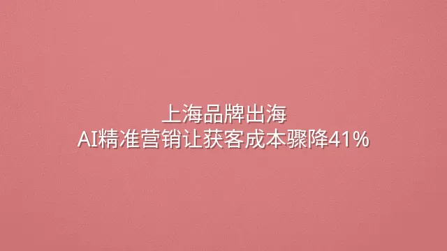 上海品牌出海：AI精准营销让获客成本骤降41%