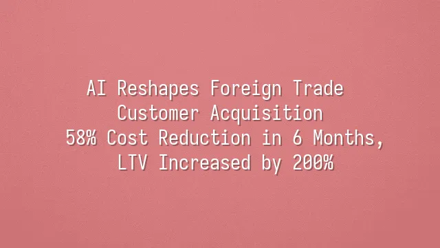 AI Reshapes Foreign Trade Customer Acquisition: 58% Cost Reduction in 6 Months, LTV Increased by 200%