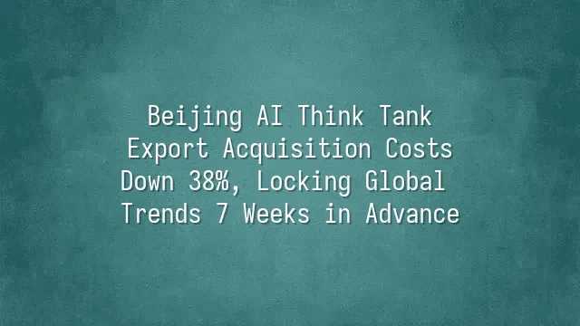 Beijing AI Think Tank: Export Acquisition Costs Down 38%, Locking Global Trends 7 Weeks in Advance