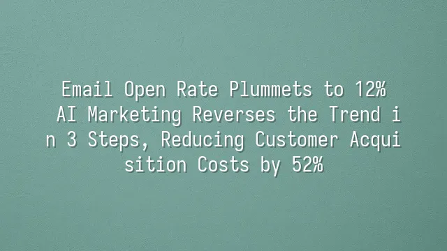 Email Open Rate Plummets to 12%? AI Marketing Reverses the Trend in 3 Steps, Reducing Customer Acquisition Costs by 52%