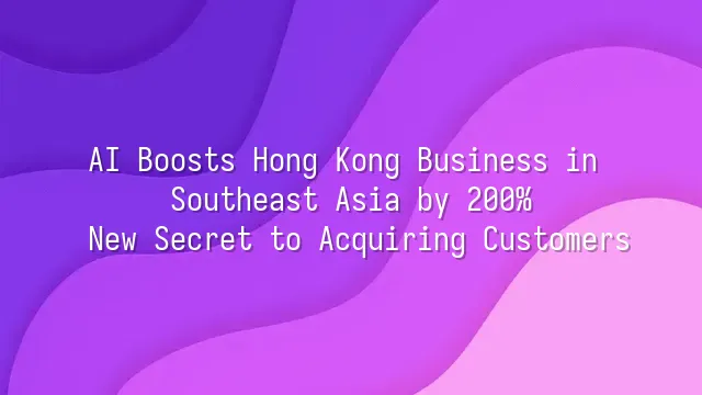 AI Boosts Hong Kong Business in Southeast Asia by 200%: New Secret to Acquiring Customers