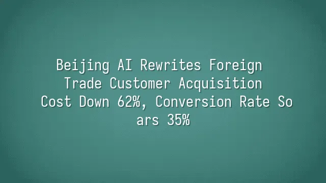 Beijing AI Rewrites Foreign Trade Customer Acquisition: Cost Down 62%, Conversion Rate Soars 35%