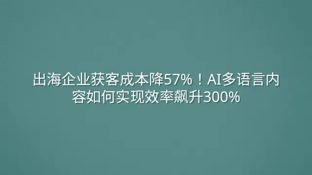 出海企业获客成本降57%！AI多语言内容如何实现效率飙升300%