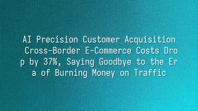 AI Precision Customer Acquisition: Cross-Border E-Commerce Costs Drop by 37%, Saying Goodbye to the Era of Burning Money on Traffic