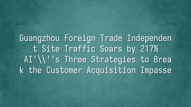 Guangzhou Foreign Trade Independent Site Traffic Soars by 217%? AI's Three Strategies to Break the Customer Acquisition Impasse