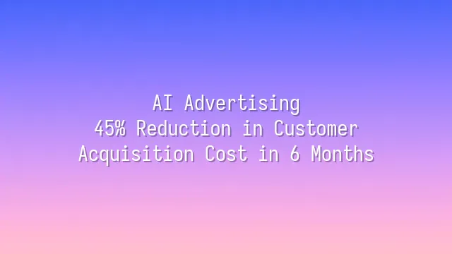 AI Advertising: 45% Reduction in Customer Acquisition Cost in 6 Months