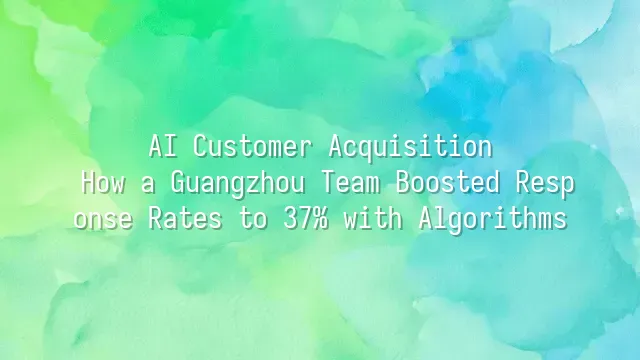 AI Customer Acquisition: How a Guangzhou Team Boosted Response Rates to 37% with Algorithms
