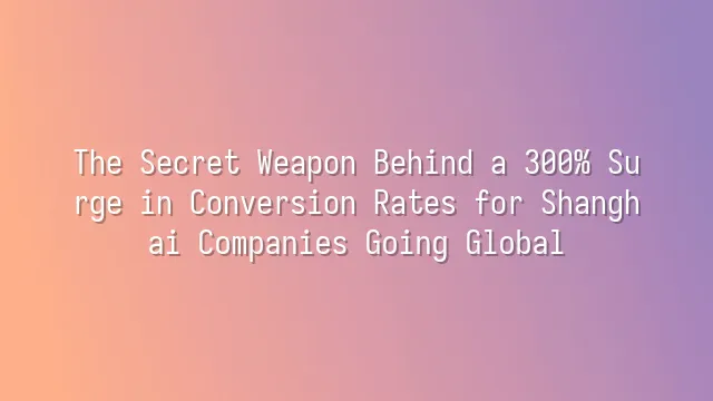 The Secret Weapon Behind a 300% Surge in Conversion Rates for Shanghai Companies Going Global