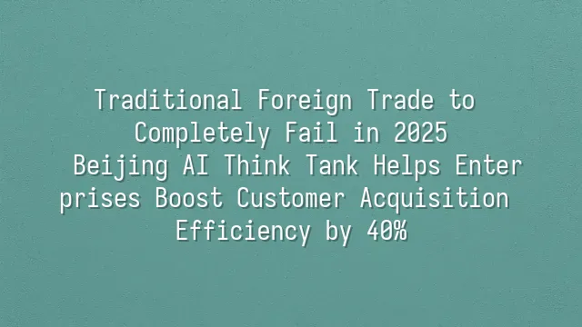 Traditional Foreign Trade to Completely Fail in 2025? Beijing AI Think Tank Helps Enterprises Boost Customer Acquisition Efficiency by 40%