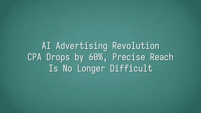 AI Advertising Revolution: CPA Drops by 60%, Precise Reach Is No Longer Difficult