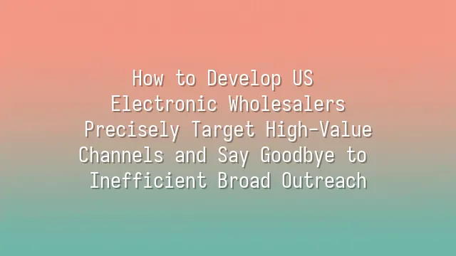 How to Develop US Electronic Wholesalers: Precisely Target High-Value Channels and Say Goodbye to Inefficient Broad Outreach