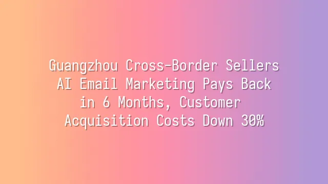 Guangzhou Cross-Border Sellers: AI Email Marketing Pays Back in 6 Months, Customer Acquisition Costs Down 30%