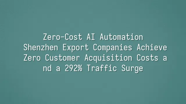 Zero-Cost AI Automation: Shenzhen Export Companies Achieve Zero Customer Acquisition Costs and a 292% Traffic Surge