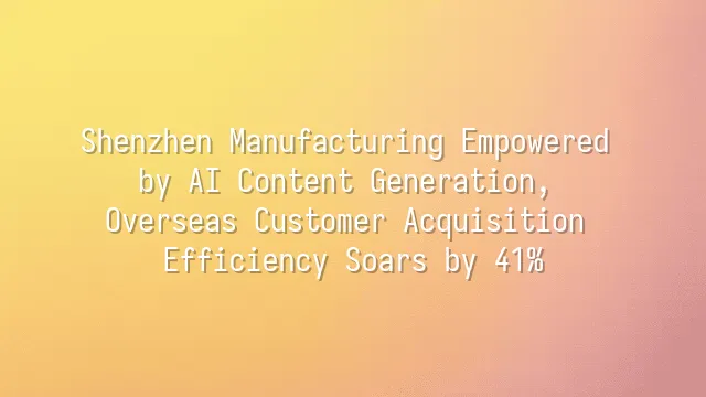 Shenzhen Manufacturing Empowered by AI Content Generation, Overseas Customer Acquisition Efficiency Soars by 41%