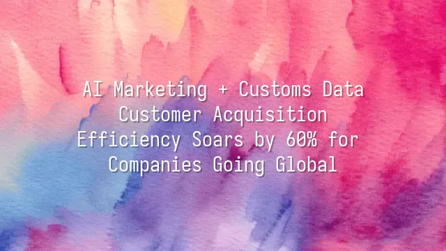 AI Marketing + Customs Data: Customer Acquisition Efficiency Soars by 60% for Companies Going Global