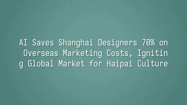 AI Saves Shanghai Designers 70% on Overseas Marketing Costs, Igniting Global Market for Haipai Culture