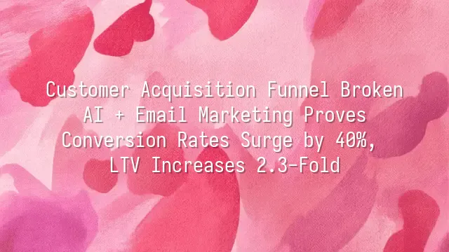 Customer Acquisition Funnel Broken? AI + Email Marketing Proves Conversion Rates Surge by 40%, LTV Increases 2.3-Fold