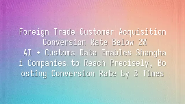 Foreign Trade Customer Acquisition Conversion Rate Below 2%? AI + Customs Data Enables Shanghai Companies to Reach Precisely, Boosting Conversion Rate by 3 Times
