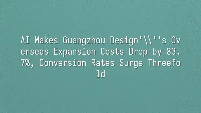 AI Makes Guangzhou Design's Overseas Expansion Costs Drop by 83.7%, Conversion Rates Surge Threefold