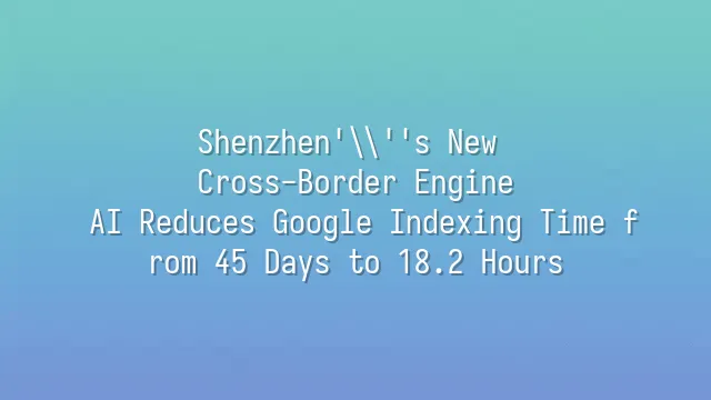 Shenzhen's New Cross-Border Engine: AI Reduces Google Indexing Time from 45 Days to 18.2 Hours